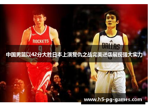 中国男篮以42分大胜日本上演复仇之战完美逆袭展现强大实力