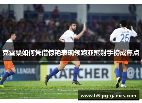 克雷桑如何凭借惊艳表现领跑亚冠射手榜成焦点