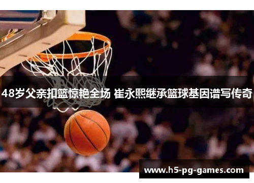 48岁父亲扣篮惊艳全场 崔永熙继承篮球基因谱写传奇