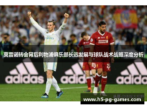 莫雷诺转会背后利物浦俱乐部长远发展与球队战术战略深度分析