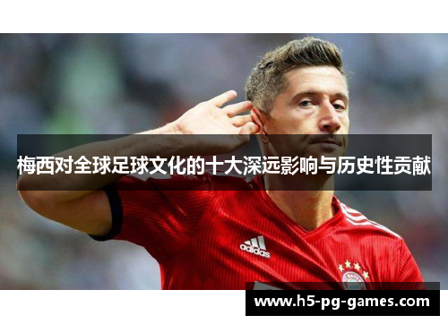 梅西对全球足球文化的十大深远影响与历史性贡献