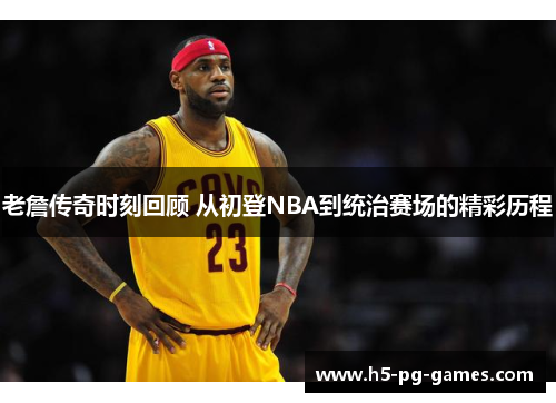 老詹传奇时刻回顾 从初登NBA到统治赛场的精彩历程