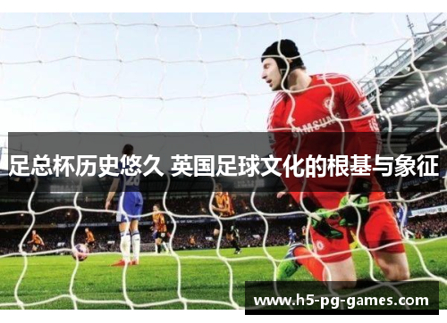 足总杯历史悠久 英国足球文化的根基与象征 足总杯历史悠久 英国足球文化的根基与象征