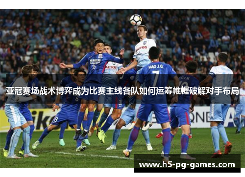 亚冠赛场战术博弈成为比赛主线各队如何运筹帷幄破解对手布局