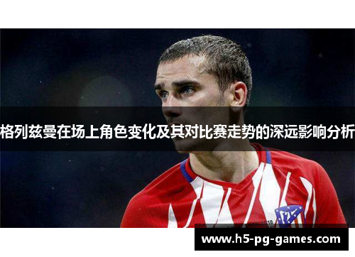 格列兹曼在场上角色变化及其对比赛走势的深远影响分析